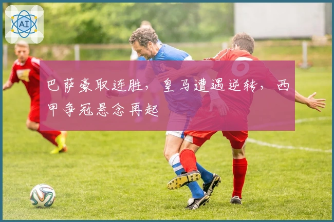 巴萨豪取连胜，皇马遭遇逆转，西甲争冠悬念再起