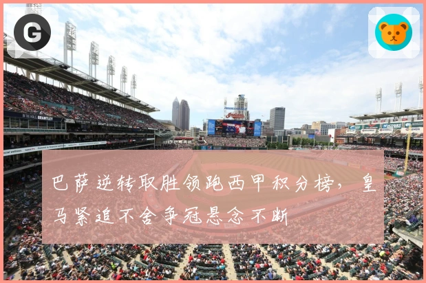 巴萨逆转取胜领跑西甲积分榜，皇马紧追不舍争冠悬念不断