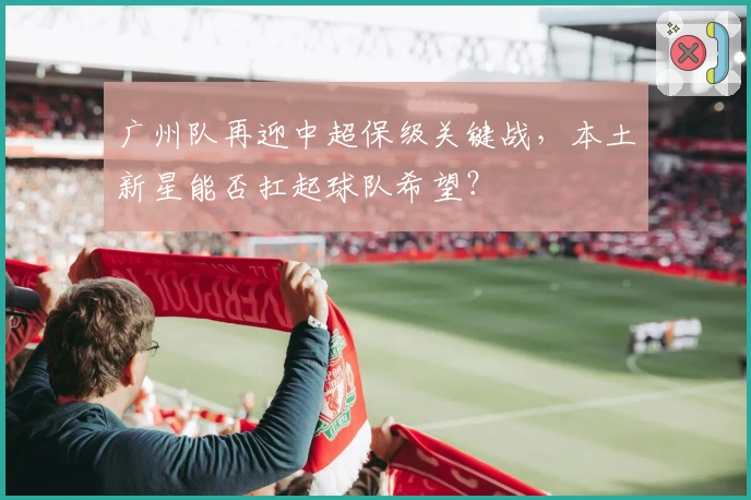 广州队再迎中超保级关键战，本土新星能否扛起球队希望？