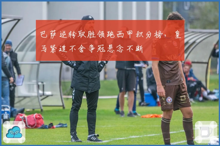 巴萨逆转取胜领跑西甲积分榜，皇马紧追不舍争冠悬念不断