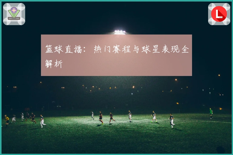 篮球直播:热门赛程与球星表现全解析