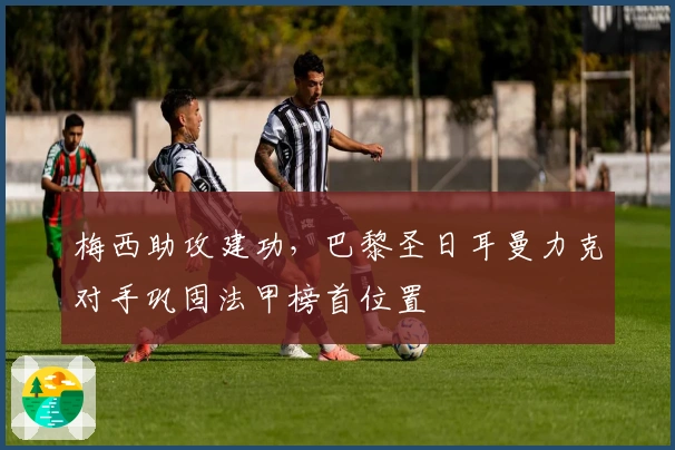 梅西助攻建功，巴黎圣日耳曼力克对手巩固法甲榜首位置