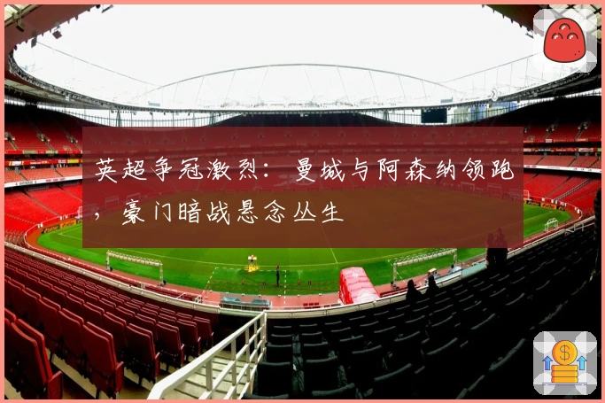 英超争冠激烈：曼城与阿森纳领跑，豪门暗战悬念丛生