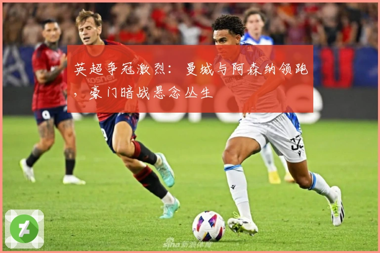 英超争冠激烈：曼城与阿森纳领跑，豪门暗战悬念丛生