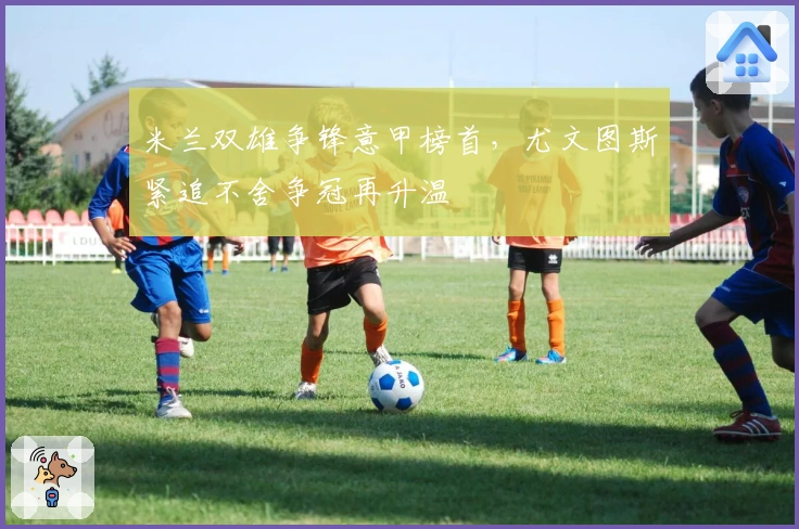 米兰双雄争锋意甲榜首，尤文图斯紧追不舍争冠再升温